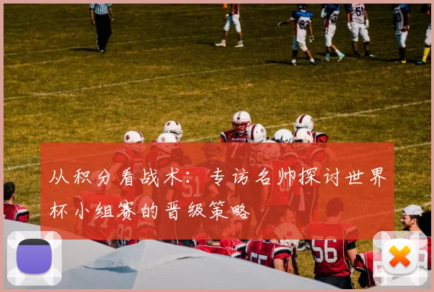 从积分看战术：专访名帅探讨世界杯小组赛的晋级策略