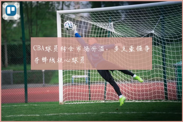 CBA球员转会市场升温，多支豪强争夺锋线核心球员