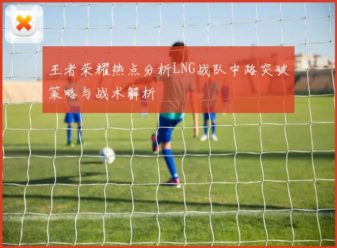 王者荣耀热点分析LNG战队中路突破策略与战术解析