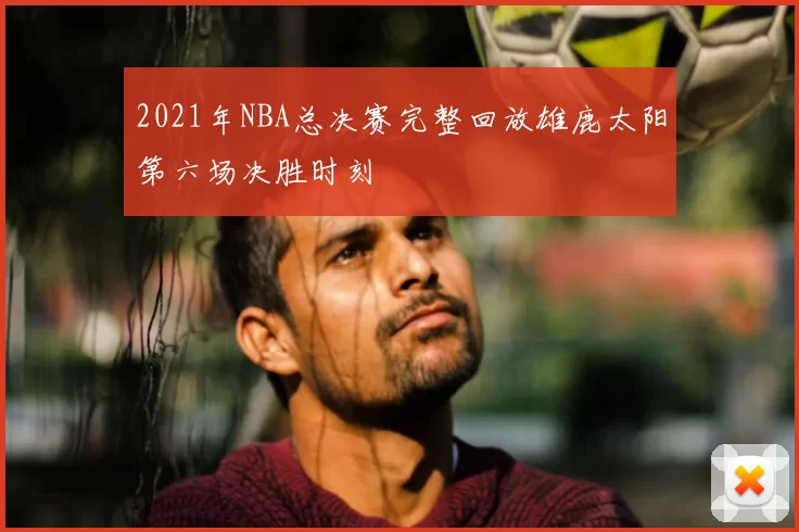 2021年NBA总决赛完整回放雄鹿太阳第六场决胜时刻