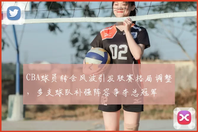 CBA球员转会风波引发联赛格局调整，多支球队补强阵容争夺总冠军
