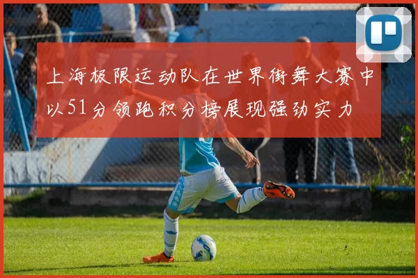 上海极限运动队在世界街舞大赛中以51分领跑积分榜展现强劲实力