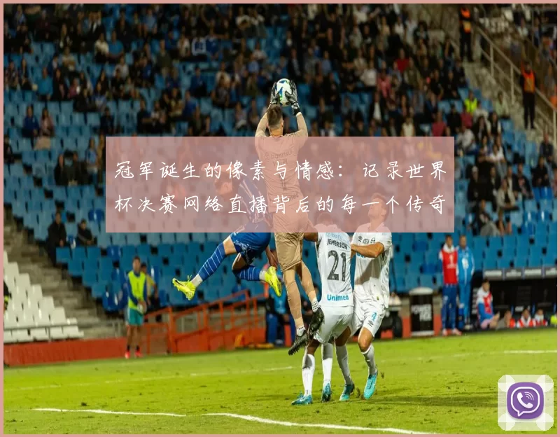 冠军诞生的像素与情感:记录世界杯决赛网络直播背后的每一个传奇瞬间