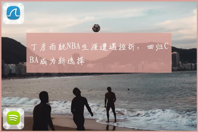 丁彦雨航NBA生涯遭遇挫折，回归CBA成为新选择