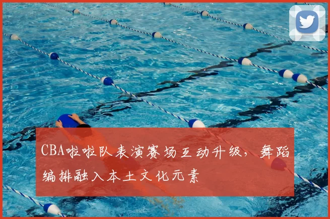 CBA啦啦队表演赛场互动升级，舞蹈编排融入本土文化元素