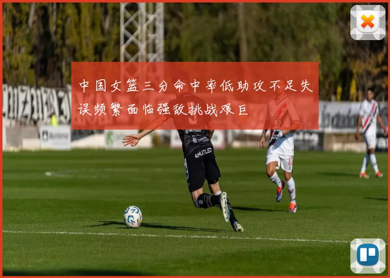 中国女篮三分命中率低助攻不足失误频繁面临强敌挑战艰巨