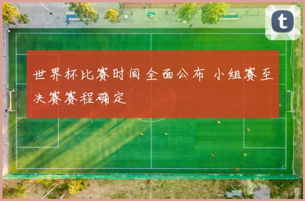 世界杯比赛时间全面公布 小组赛至决赛赛程确定