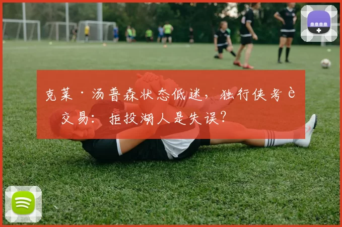 克莱·汤普森状态低迷,独行侠考虑交易:拒投湖人是失误?