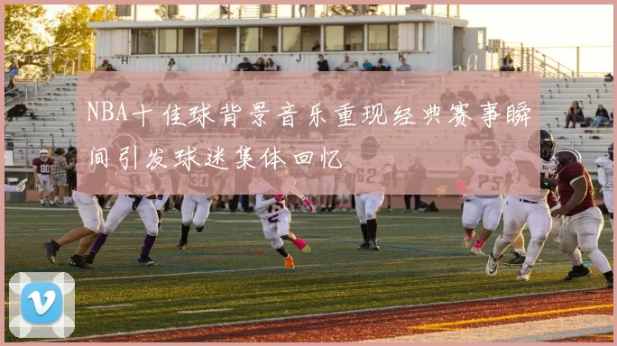 NBA十佳球背景音乐重现经典赛事瞬间引发球迷集体回忆