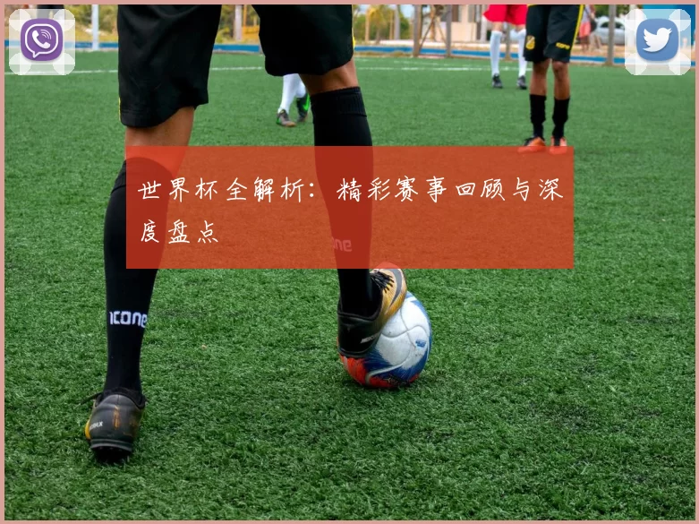 世界杯全解析：精彩赛事回顾与深度盘点