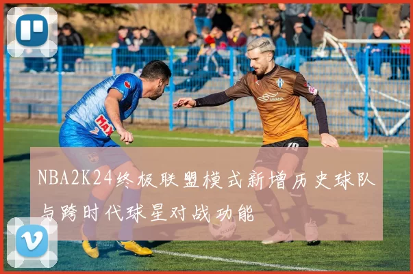 NBA2K24终极联盟模式新增历史球队与跨时代球星对战功能