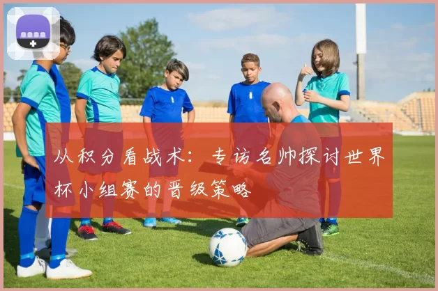 从积分看战术：专访名帅探讨世界杯小组赛的晋级策略