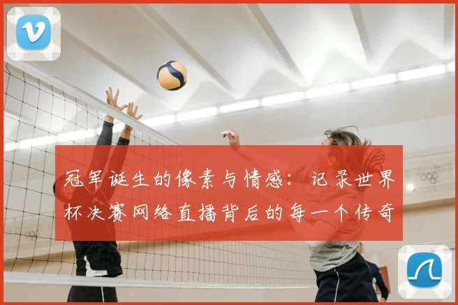 冠军诞生的像素与情感:记录世界杯决赛网络直播背后的每一个传奇瞬间
