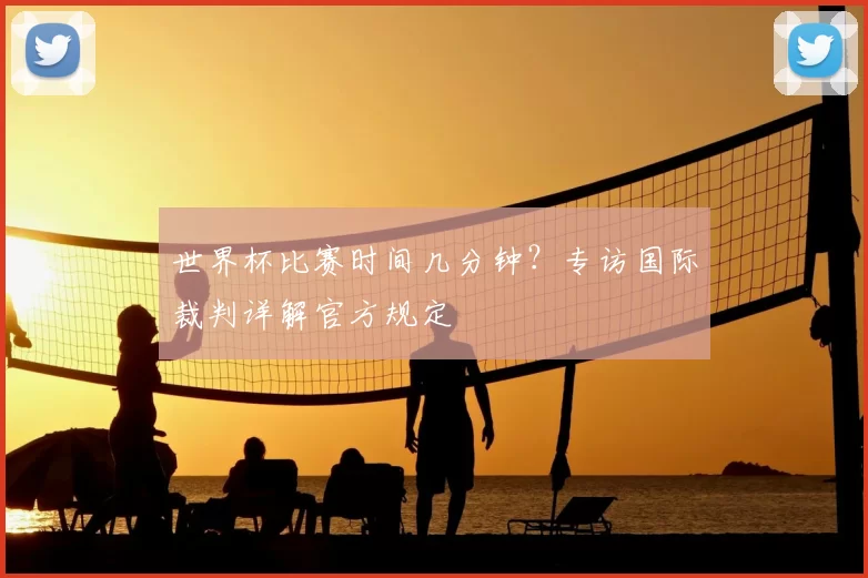 世界杯比赛时间几分钟？专访国际裁判详解官方规定