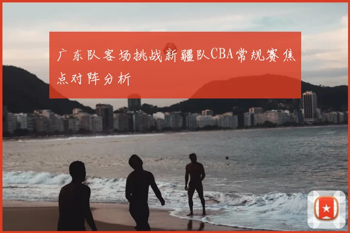 广东队客场挑战新疆队CBA常规赛焦点对阵分析