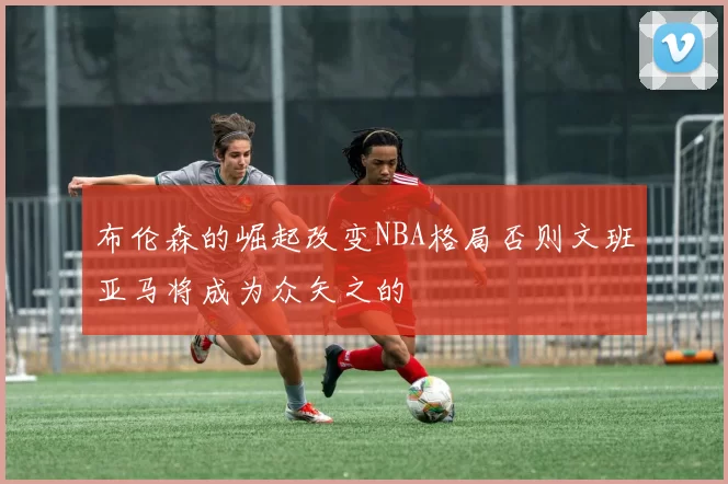 布伦森的崛起改变NBA格局否则文班亚马将成为众矢之的