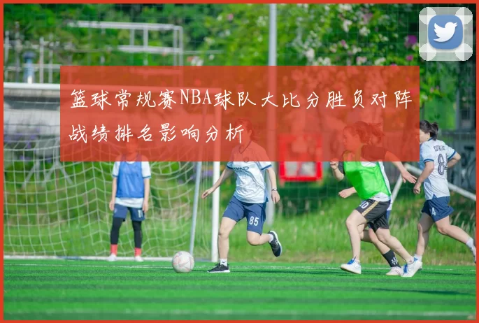 篮球常规赛NBA球队大比分胜负对阵战绩排名影响分析