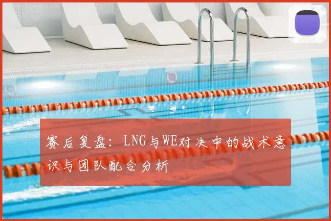赛后复盘：LNG与WE对决中的战术意识与团队配合分析