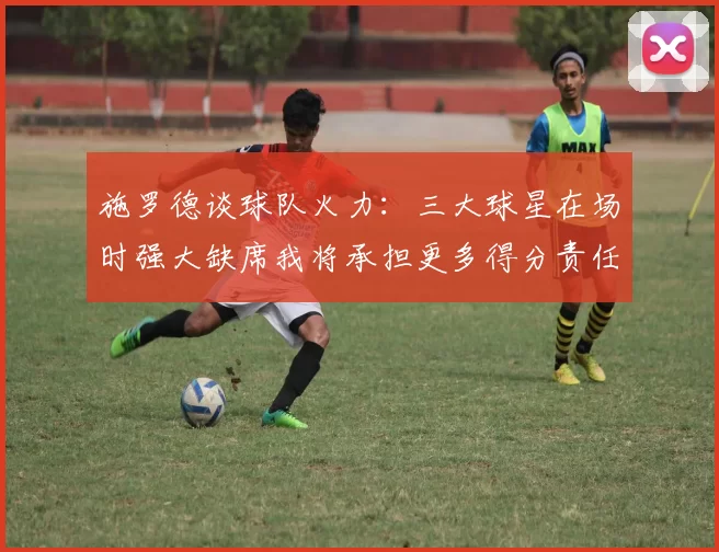 施罗德谈球队火力：三大球星在场时强大缺席我将承担更多得分责任