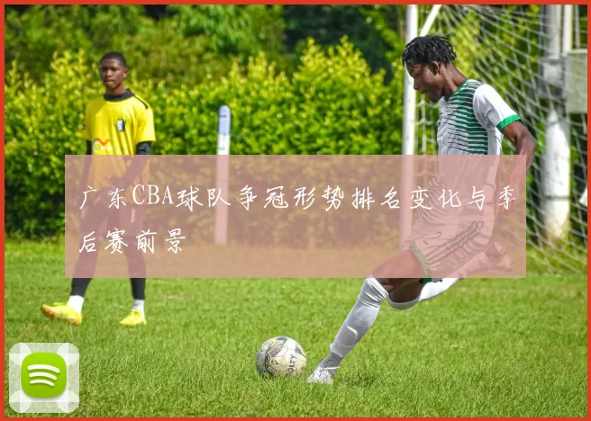 广东CBA球队争冠形势排名变化与季后赛前景