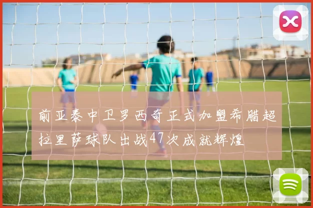 前亚泰中卫罗西奇正式加盟希腊超拉里萨球队出战47次成就辉煌