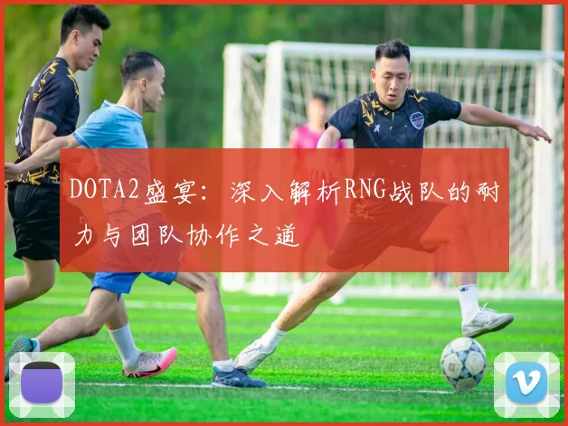 DOTA2盛宴：深入解析RNG战队的耐力与团队协作之道