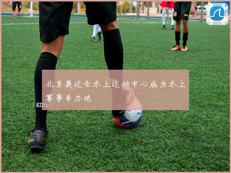 北京奥运会水上运动中心成为水上赛事举办地