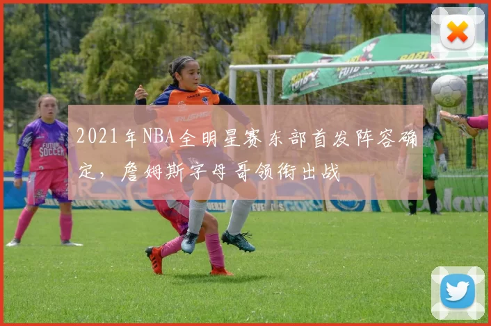 2021年NBA全明星赛东部首发阵容确定，詹姆斯字母哥领衔出战