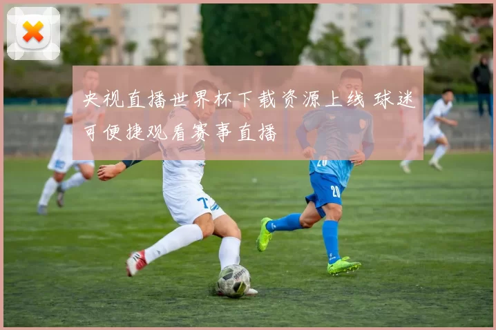 央视直播世界杯下载资源上线 球迷可便捷观看赛事直播