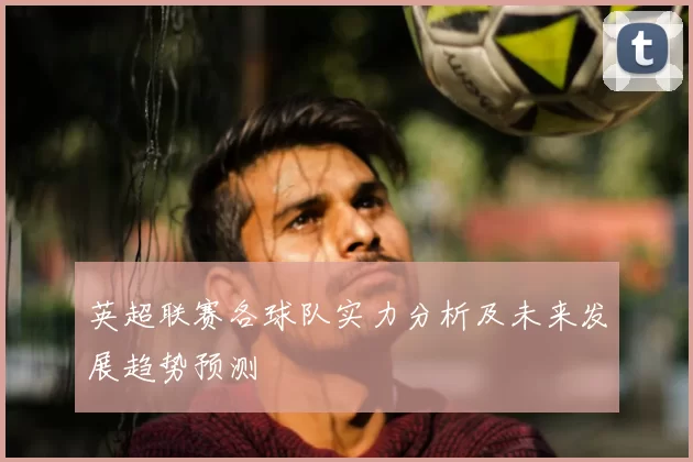 英超联赛各球队实力分析及未来发展趋势预测