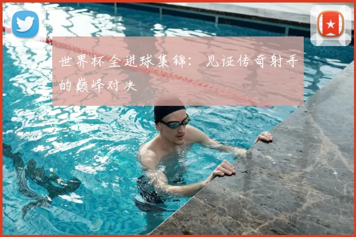 世界杯全进球集锦:见证传奇射手的巅峰对决