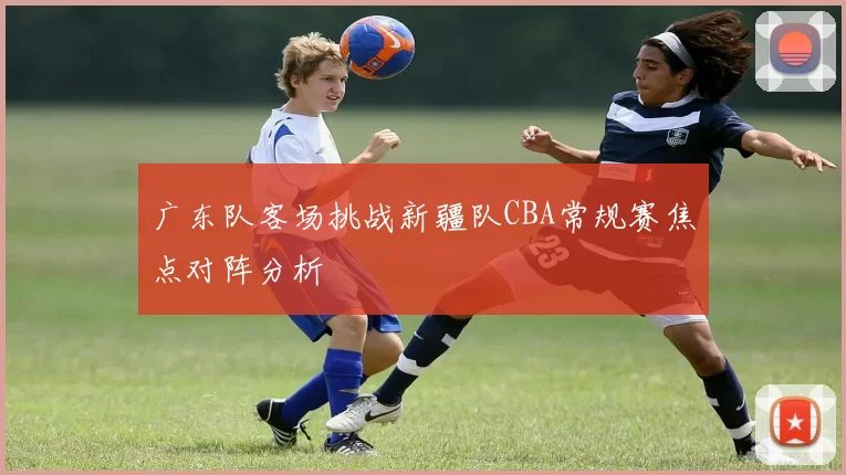 广东队客场挑战新疆队CBA常规赛焦点对阵分析