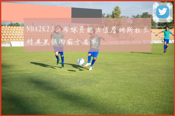 NBA2K23公布球员能力值詹姆斯杜兰特库里领衔前十名单