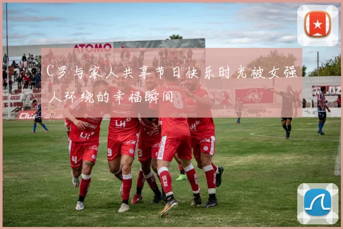 C罗与家人共享节日快乐时光被女强人环绕的幸福瞬间