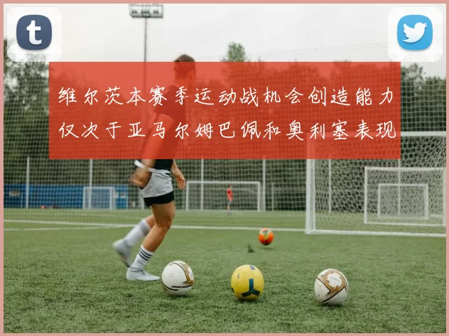 维尔茨本赛季运动战机会创造能力仅次于亚马尔姆巴佩和奥利塞表现突出
