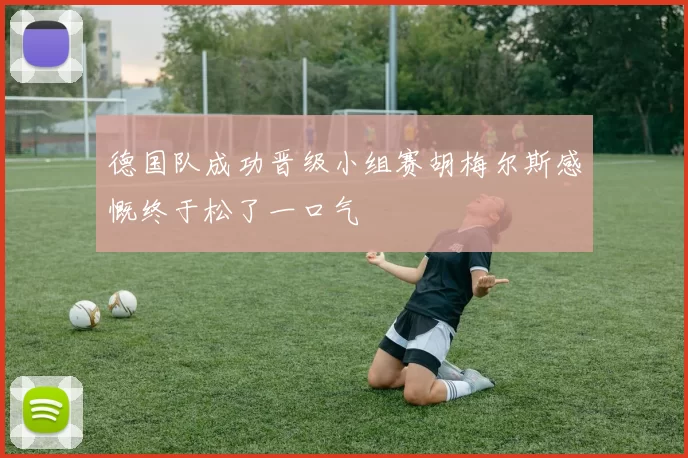 德国队成功晋级小组赛胡梅尔斯感慨终于松了一口气
