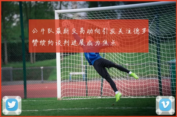 公牛队最新交易动向引发关注德罗赞续约谈判进展成为焦点