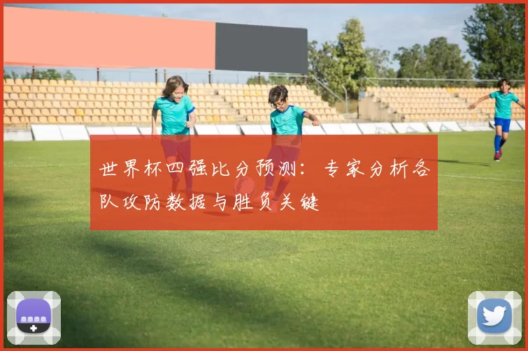 世界杯四强比分预测：专家分析各队攻防数据与胜负关键