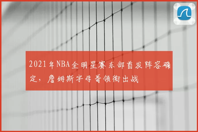 2021年NBA全明星赛东部首发阵容确定，詹姆斯字母哥领衔出战