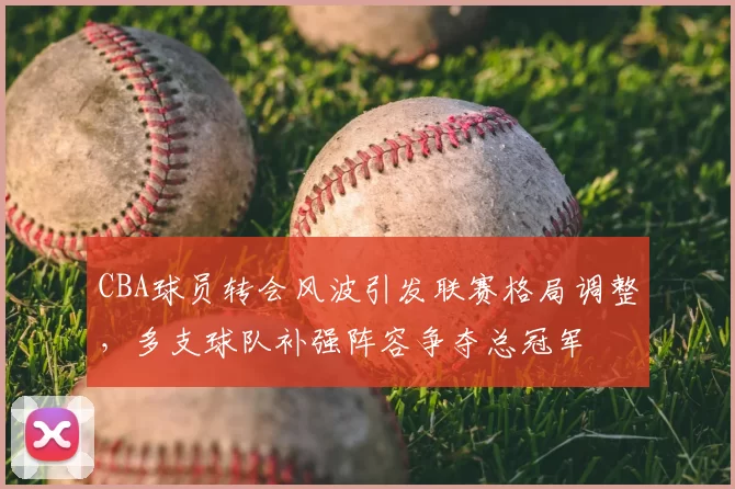 CBA球员转会风波引发联赛格局调整，多支球队补强阵容争夺总冠军
