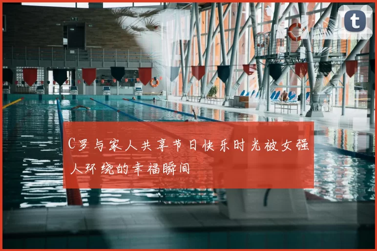 C罗与家人共享节日快乐时光被女强人环绕的幸福瞬间