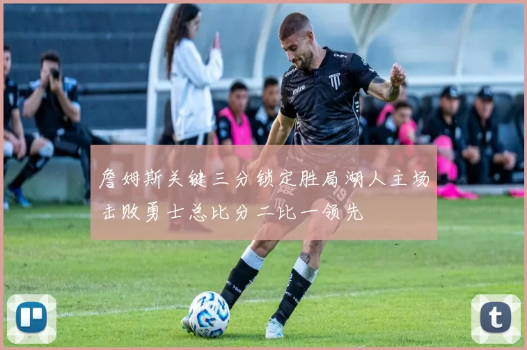 詹姆斯关键三分锁定胜局湖人主场击败勇士总比分二比一领先