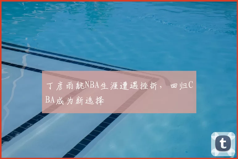 丁彦雨航NBA生涯遭遇挫折,回归CBA成为新选择