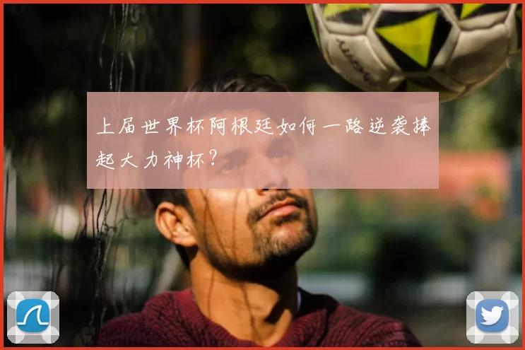 上届世界杯阿根廷如何一路逆袭捧起大力神杯?