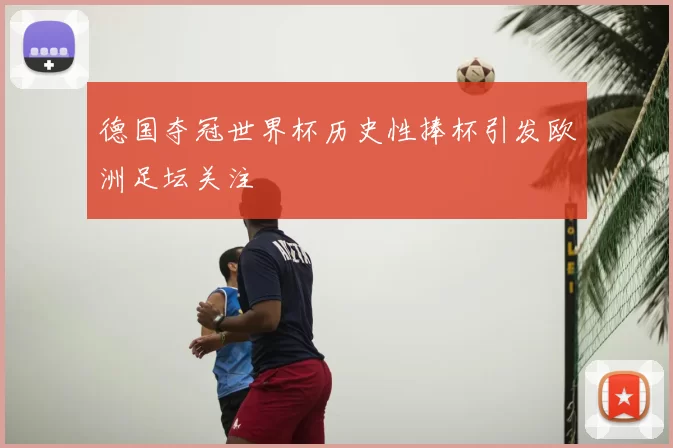 德国夺冠世界杯历史性捧杯引发欧洲足坛关注