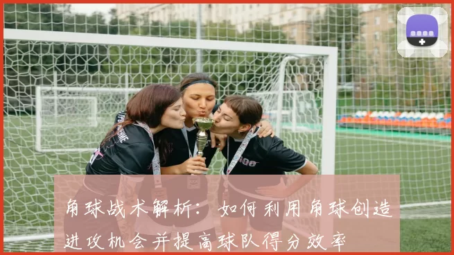 角球战术解析：如何利用角球创造进攻机会并提高球队得分效率
