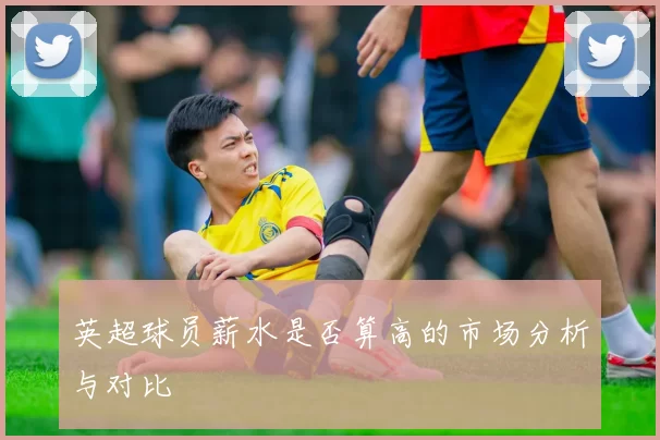 英超球员薪水是否算高的市场分析与对比