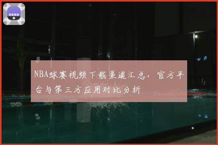NBA球赛视频下载渠道汇总,官方平台与第三方应用对比分析