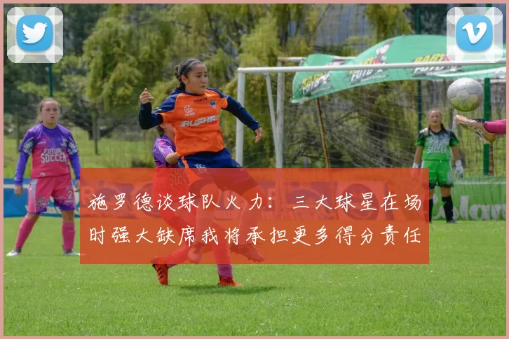 施罗德谈球队火力：三大球星在场时强大缺席我将承担更多得分责任