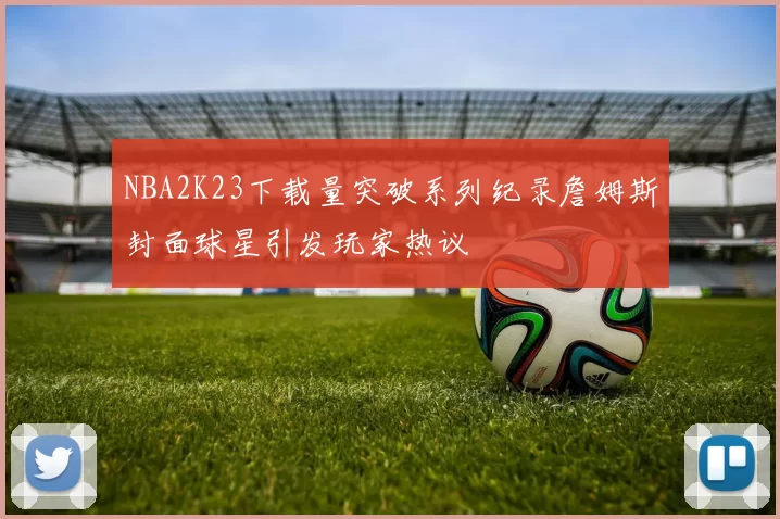 NBA2K23下载量突破系列纪录詹姆斯封面球星引发玩家热议